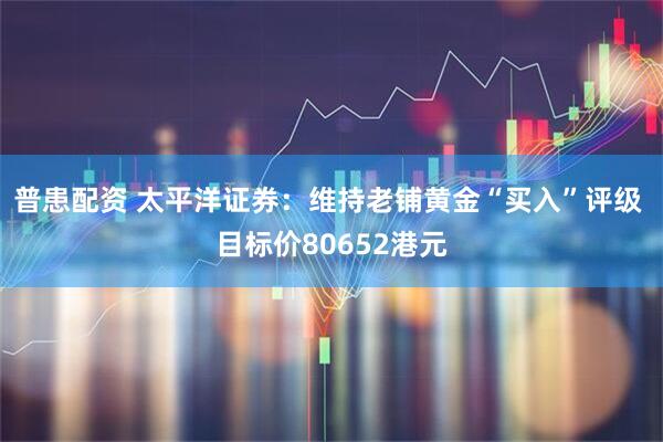 普患配资 太平洋证券：维持老铺黄金“买入”评级 目标价80652港元