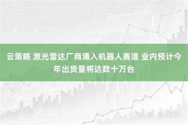 云策略 激光雷达厂商涌入机器人赛道 业内预计今年出货量将达数十万台