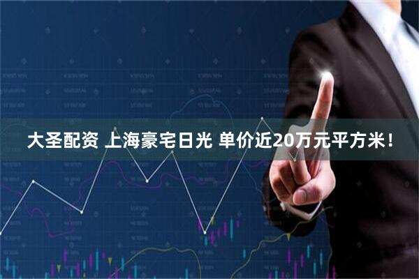 大圣配资 上海豪宅日光 单价近20万元平方米！