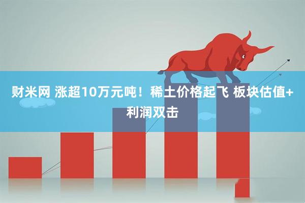 财米网 涨超10万元吨！稀土价格起飞 板块估值+利润双击