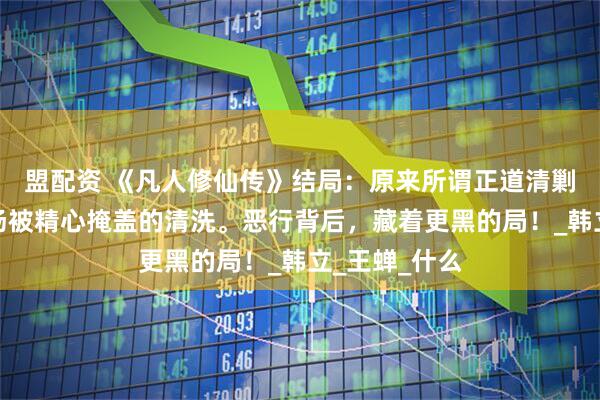 盟配资 《凡人修仙传》结局：原来所谓正道清剿，不过是一场被精心掩盖的清洗。恶行背后，藏着更黑的局！_韩立_王蝉_什么