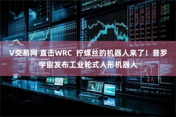 V交易网 直击WRC  拧螺丝的机器人来了！普罗宇宙发布工业轮式人形机器人