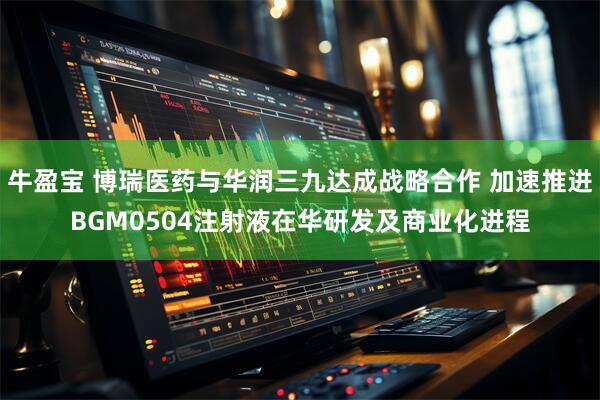 牛盈宝 博瑞医药与华润三九达成战略合作 加速推进BGM0504注射液在华研发及商业化进程