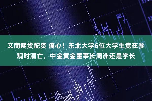 文商期货配资 痛心！东北大学6位大学生竟在参观时溺亡，中金黄金董事长周洲还是学长