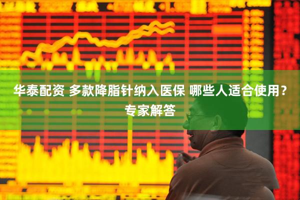 华泰配资 多款降脂针纳入医保 哪些人适合使用？专家解答