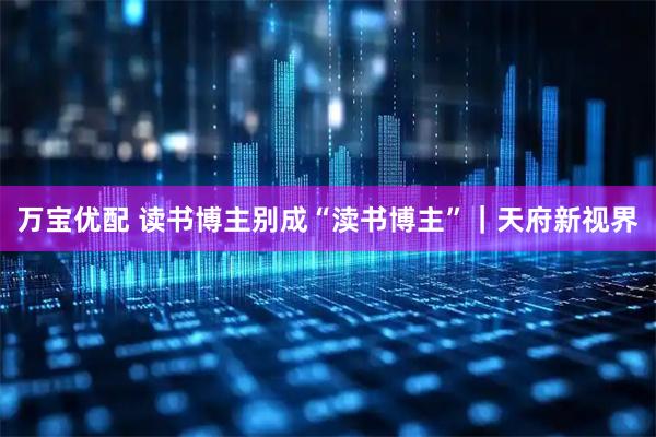 万宝优配 读书博主别成“渎书博主”｜天府新视界