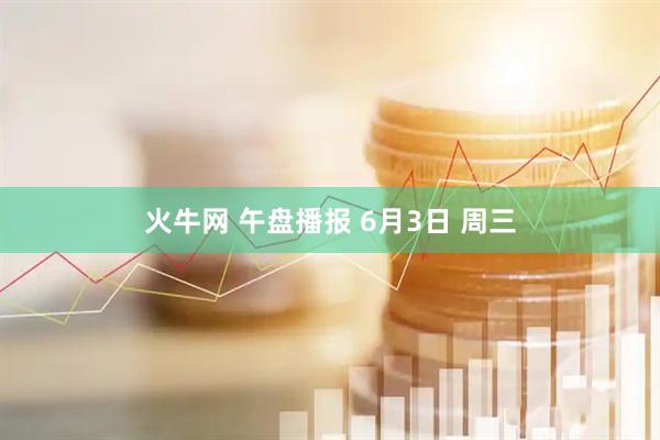 火牛网 午盘播报 6月3日 周三