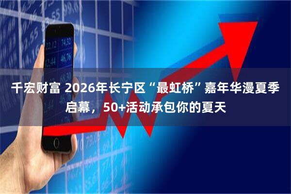 千宏财富 2026年长宁区“最虹桥”嘉年华漫夏季启幕，50+活动承包你的夏天