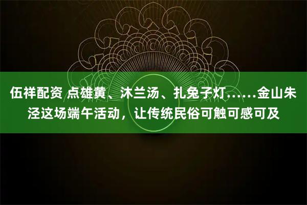 伍祥配资 点雄黄、沐兰汤、扎兔子灯……金山朱泾这场端午活动，让传统民俗可触可感可及