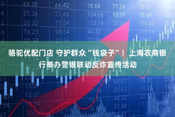 骆驼优配门店 守护群众“钱袋子”！上海农商银行举办警银联动反诈宣传活动