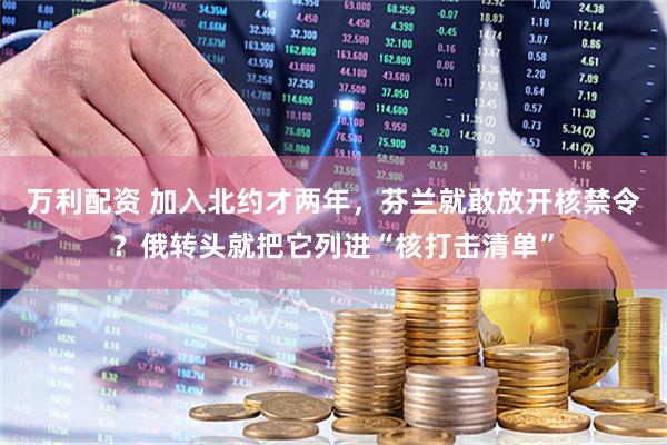 万利配资 加入北约才两年，芬兰就敢放开核禁令？俄转头就把它列进“核打击清单”