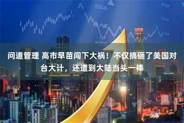 问道管理 高市早苗闯下大祸！不仅搞砸了美国对台大计，还遭到大陆当头一棒