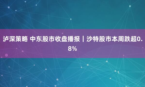 泸深策略 中东股市收盘播报｜沙特股市本周跌超0.8%