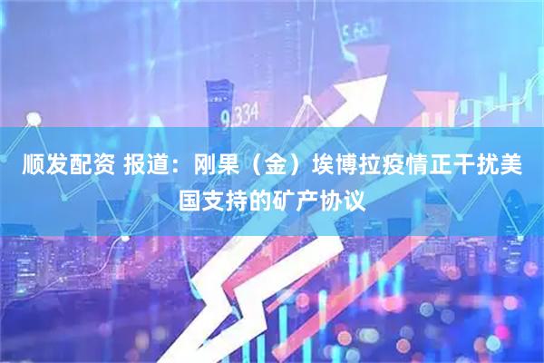 顺发配资 报道：刚果（金）埃博拉疫情正干扰美国支持的矿产协议