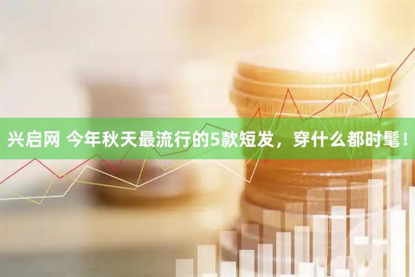 兴启网 今年秋天最流行的5款短发，穿什么都时髦！